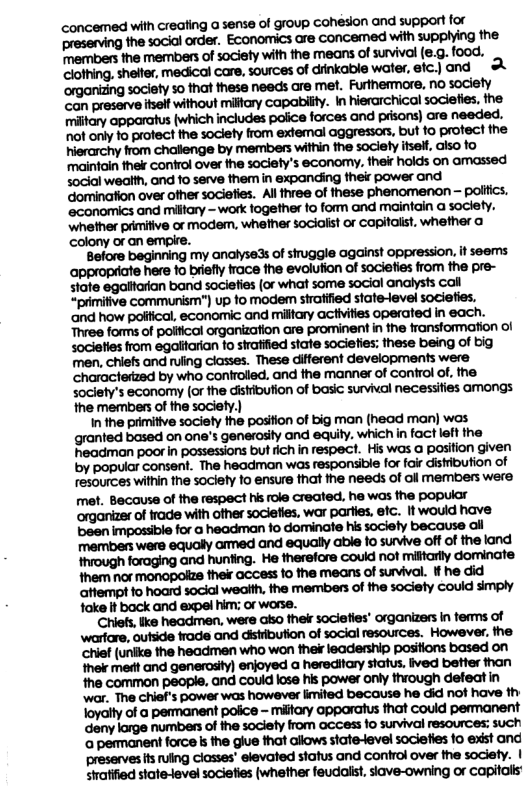 clothing, shelter, medical care, sources of drinkable water, etc.) and £ ‘organizing society 5o that these needs are met. Furthermore, no soclety ‘can preserve itselt without milfry capabilty. In hierarchical sociefies, ihe miftory apparatus {which includes police forces and prisons) are needed. MWNW‘MMMMWW!MW’MG wmmwmmmmwm,mm ‘maintain the control over the society’s economy. their holds on amassed social wealth, and 10 serve them in expanding their power and domination over other sociefies. All three of these phenomenon — polifics. mmmm-mwmmmmmawm mnmwm«-ummmmdamumm.mmn colony or an empre. mwvmwummdswmtowmmnm ammmmmmmamfiammw xmommnmmlummmlm»mw “primitive communism") up fo modem strafified state-level sociefies. mmmmwmmwnhmfi. Three forms of polifical organization are prominent in the fransformation of mmmmmmmfiu:mmuam men, chiefs and ruling classes. These different developments were characterized by who controlled, and the manner of confrol of, the wa(fih.mmflmmmmms the members of the society.) In the primitive society the pasifion of big man (head man) was wmladbmdmmn‘xwwww&w.wfi:nhruc!unm hheadman poor in possessions but fich in respect. His was a position given by popular consent. The headman was responsible for fair distribution of resources within the society to ensure that the needs of oll members were met. Because of the respect his role created, he was the popular ‘organizer of rade wih ofher sociefies, war partes. efc. It would have been impossible for @ headman fo dominate his society because all members were equally amned and equaly able fo survive oft of the land through foraging and hunting. He therefore could not mifftarly dominate Ihem nor monopolze fher access 1o the means of survival. if he did Mnmwmmmdmmmm fake It back and expel him:; or worse.. Mumflmmmmmm‘whmu chief (uniks the headmen who won thei leadership posifions based on wmmmmnmmmmmn the common people. and coukd lose his power only through defeat in ‘war. The chief’s power was however imited because he did not have th Toyalty of a penmanent police - miifary apporatus that Could permanent mwmdnwmwmmmm ‘a permanent force k the glue hat allows state-level societies o exist and mmmm’mmmmum-n-mcmy.l siatified state-level societies (whether feudolist, siave-owning or capitalls